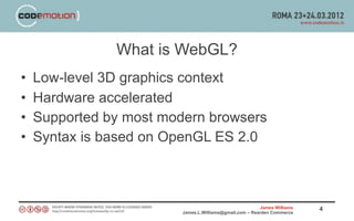 What is WebGL?
•   Low-level 3D graphics context
•   Hardware accelerated
•   Supported by most modern browsers
•   Syntax is based on OpenGL ES 2.0



                                                         James Williams   4
                         James.L.Williams@gmail.com – Rearden Commerce
 
