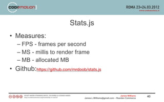 Stats.js
• Measures:
   – FPS - frames per second
   – MS - millis to render frame
   – MB - allocated MB
• Github:https://github.com/mrdoob/stats.js


                                                                   James Williams   40
                                   James.L.Williams@gmail.com – Rearden Commerce
 