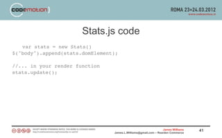 Stats.js code
   var stats = new Stats()
$("body").append(stats.domElement);

//... in your render function
stats.update();




                                                                 James Williams   41
                                 James.L.Williams@gmail.com – Rearden Commerce
 
