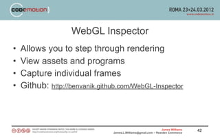 WebGL Inspector
•   Allows you to step through rendering
•   View assets and programs
•   Capture individual frames
•   Github: http://benvanik.github.com/WebGL-Inspector



                                                                James Williams   42
                                James.L.Williams@gmail.com – Rearden Commerce
 