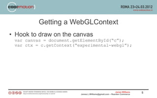 Getting a WebGLContext
• Hook to draw on the canvas
 var canvas = document.getElementById(“c”);
 var ctx = c.getContext(“experimental-webgl”);




                                                          James Williams   5
                          James.L.Williams@gmail.com – Rearden Commerce
 