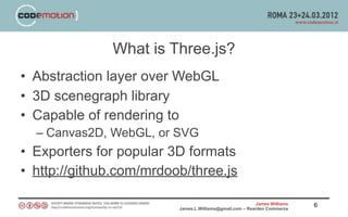 What is Three.js?
• Abstraction layer over WebGL
• 3D scenegraph library
• Capable of rendering to
  – Canvas2D, WebGL, or SVG
• Exporters for popular 3D formats
• http://github.com/mrdoob/three.js

                                                         James Williams   6
                         James.L.Williams@gmail.com – Rearden Commerce
 