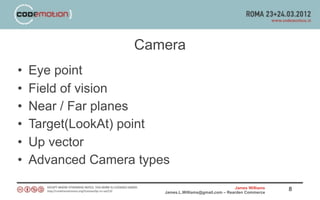 Camera
•   Eye point
•   Field of vision
•   Near / Far planes
•   Target(LookAt) point
•   Up vector
•   Advanced Camera types
                                                        James Williams   8
                        James.L.Williams@gmail.com – Rearden Commerce
 
