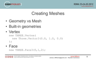 Creating Meshes
• Geometry vs Mesh
• Built-in geometries
• Vertex
 new THREE.Vertex(
    new Three.Vector3(0.0, 1.0, 0.0)
 );
• Face
 new THREE.Face3(0,1,2);

                                                           James Williams   9
                           James.L.Williams@gmail.com – Rearden Commerce
 