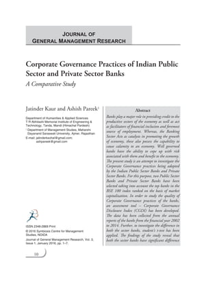 10
Corporate Governance Practices of Indian Public
Sector and Private Sector Banks
A Comparative Study
Jatinder Kaur and Ashish Pareek1
Department of Humanities & Applied Sciences
T R Abhilashi Memorial Institute of Engineering &
Technology, Tanda, Mandi (Himachal Pardesh)
1	 Department of Management Studies, Maharshi
Dayanand Saraswati University, Ajmer, Rajasthan
E-mail: jatinderksohal@gmail.com;
ashpareek@gmail.com
Abstract
Banks play a major role in providing credit to the
productive sectors of the economy as well as act
as facilitators of financial inclusion and foremost
source of employment. Whereas, the Banking
Sector Acts as catalysts in promoting the growth
of economy, these also possess the capability to
cause calamity to an economy. Well governed
banks have the ability to cope up with risk
associated with them and benefit to the economy.
The present study is an attempt to investigate the
Corporate Governance practices being adopted
by the Indian Public Sector Banks and Private
Sector Banks. For this purpose, two Public Sector
Banks and Private Sector Banks have been
selected taking into account the top banks in the
BSE 100 index ranked on the basis of market
capitalization. In order to study the quality of
Corporate Governance practices of the banks,
an assessment tool – Corporate Governance
Disclosure Index (CGDI) has been developed.
The data has been collected from the annual
reports of the banks from the financial year 2002
to 2014. Further, to investigate the difference in
both the sector banks, student’s t-test has been
applied. The findings of the study reveal that
both the sector banks have significant difference
ISSN 2348-2869 Print
© 2016 Symbiosis Centre for Management
Studies, noida
Journal of General Management Research, Vol. 3,
Issue 1, January 2016, pp. 1–7.
Journal of
General Management Research
 