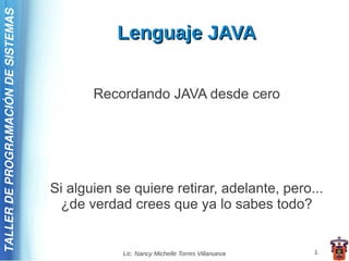 TALLER DE PROGRAMACIÓN DE SISTEMAS

                                                Lenguaje JAVA


                                            Recordando JAVA desde cero




                                     Si alguien se quiere retirar, adelante, pero...
                                      ¿de verdad crees que ya lo sabes todo?


                                                 Lic. Nancy Michelle Torres Villanueva   1
 