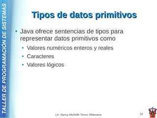 TALLER DE PROGRAMACIÓN DE SISTEMAS

                                              Tipos de datos primitivos
                                     ●   Java ofrece sentencias de tipos para
                                         representar datos primitivos como
                                         ●   Valores numéricos enteros y reales
                                         ●   Caracteres
                                         ●   Valores lógicos




                                                          Lic. Nancy Michelle Torres Villanueva   10
 