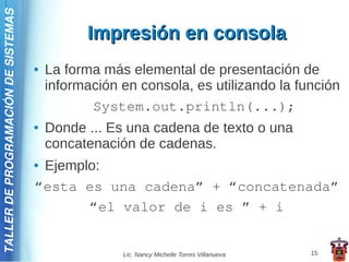 TALLER DE PROGRAMACIÓN DE SISTEMAS

                                               Impresión en consola
                                     ●   La forma más elemental de presentación de
                                         información en consola, es utilizando la función
                                                System.out.println(...);
                                     ●   Donde ... Es una cadena de texto o una
                                         concatenación de cadenas.
                                     ●Ejemplo:
                                     “esta es una cadena” + “concatenada”
                                            “el valor de i es ” + i


                                                     Lic. Nancy Michelle Torres Villanueva   15
 
