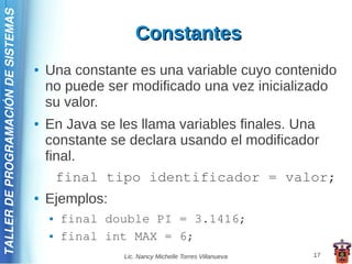 TALLER DE PROGRAMACIÓN DE SISTEMAS

                                                        Constantes
                                     ●   Una constante es una variable cuyo contenido
                                         no puede ser modificado una vez inicializado
                                         su valor.
                                     ●   En Java se les llama variables finales. Una
                                         constante se declara usando el modificador
                                         final.
                                           final tipo identificador = valor;
                                     ●   Ejemplos:
                                         ●   final double PI = 3.1416;
                                         ●   final int MAX = 6;
                                                     Lic. Nancy Michelle Torres Villanueva   17
 