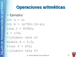 TALLER DE PROGRAMACIÓN DE SISTEMAS

                                          Operaciones aritméticas
                                     ● Ejemplos:
                                     int a = 2;
                                     int b = (a*50)/(4-a);
                                     long c = 8390L;
                                     a = c/b;
                                     //¿Cuánto vale a?
                                     double d = 5.5;
                                     float f = d*2;
                                     //¿Cuánto vale f?
                                                Lic. Nancy Michelle Torres Villanueva   19
 