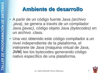 TALLER DE PROGRAMACIÓN DE SISTEMAS

                                              Ambiente de desarrollo
                                     ●   A partir de un código fuente Java (archivo
                                         .java), se genera a través de un compilador
                                         Java (javac), código objeto Java (bytecodes) en
                                         un archivo .class.
                                     ●   Una vez obtenido este código compilador a un
                                         nivel independiente de la plataforma, el
                                         intérprete de Java (máquina virtual de Java,
                                         JVM) lee los bytecodes generando código
                                         nativo específico de una plataforma.


                                                     Lic. Nancy Michelle Torres Villanueva   2
 