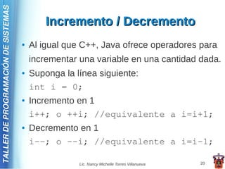 TALLER DE PROGRAMACIÓN DE SISTEMAS

                                             Incremento / Decremento
                                     ●   Al igual que C++, Java ofrece operadores para
                                         incrementar una variable en una cantidad dada.
                                     ●   Suponga la línea siguiente:
                                         int i = 0;
                                     ●   Incremento en 1
                                         i++; o ++i; //equivalente a i=i+1;
                                     ●   Decremento en 1
                                         i--; o –-i; //equivalente a i=i-1;

                                                     Lic. Nancy Michelle Torres Villanueva   20
 