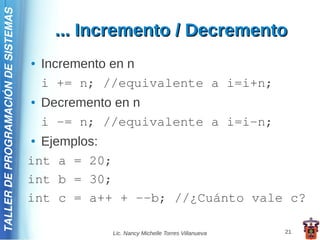 TALLER DE PROGRAMACIÓN DE SISTEMAS

                                          ... Incremento / Decremento
                                     ●   Incremento en n
                                         i += n; //equivalente a i=i+n;
                                     ●   Decremento en n
                                         i -= n; //equivalente a i=i-n;
                                     ● Ejemplos:
                                     int a = 20;
                                     int b = 30;
                                     int c = a++ + --b; //¿Cuánto vale c?

                                                  Lic. Nancy Michelle Torres Villanueva   21
 