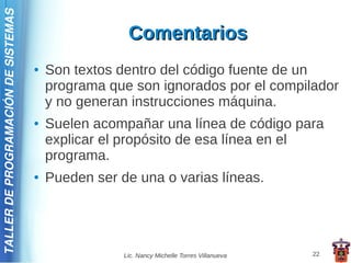 TALLER DE PROGRAMACIÓN DE SISTEMAS

                                                      Comentarios
                                     ●   Son textos dentro del código fuente de un
                                         programa que son ignorados por el compilador
                                         y no generan instrucciones máquina.
                                     ●   Suelen acompañar una línea de código para
                                         explicar el propósito de esa línea en el
                                         programa.
                                     ●   Pueden ser de una o varias líneas.




                                                     Lic. Nancy Michelle Torres Villanueva   22
 