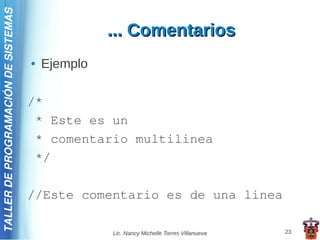 TALLER DE PROGRAMACIÓN DE SISTEMAS

                                                   ... Comentarios
                                     ●   Ejemplo

                                     /*
                                      * Este es un
                                      * comentario multilinea
                                      */

                                     //Este comentario es de una linea

                                                   Lic. Nancy Michelle Torres Villanueva   23
 