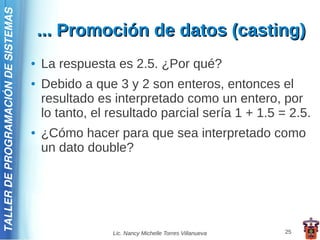 TALLER DE PROGRAMACIÓN DE SISTEMAS

                                         ... Promoción de datos (casting)
                                     ●   La respuesta es 2.5. ¿Por qué?
                                     ●   Debido a que 3 y 2 son enteros, entonces el
                                         resultado es interpretado como un entero, por
                                         lo tanto, el resultado parcial sería 1 + 1.5 = 2.5.
                                     ●   ¿Cómo hacer para que sea interpretado como
                                         un dato double?




                                                      Lic. Nancy Michelle Torres Villanueva   25
 