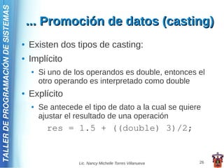 TALLER DE PROGRAMACIÓN DE SISTEMAS

                                         ... Promoción de datos (casting)
                                     ●   Existen dos tipos de casting:
                                     ●   Implícito
                                         ●   Si uno de los operandos es double, entonces el
                                             otro operando es interpretado como double
                                     ●   Explícito
                                         ●   Se antecede el tipo de dato a la cual se quiere
                                             ajustar el resultado de una operación
                                               res = 1.5 + ((double) 3)/2;


                                                        Lic. Nancy Michelle Torres Villanueva   26
 
