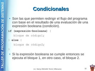 TALLER DE PROGRAMACIÓN DE SISTEMAS

                                                       Condicionales
                                     ●   Son las que permiten redirigir el flujo del programa
                                         con base en el resultado de una evaluación de una
                                         expresión booleana (condición).
                                     if (expresión-booleana) {
                                         bloque de código1;
                                     } else {
                                          bloque de código2;
                                     }
                                     ●   Si la expresión booleana se cumple entonces se
                                         ejecuta el bloque 1, en otro caso, el bloque 2.


                                                       Lic. Nancy Michelle Torres Villanueva   32
 
