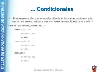 TALLER DE PROGRAMACIÓN DE SISTEMAS

                                                         ... Condicionales
                                     ●   Si se requiere efectuar una selección de entre varias opciones, y la
                                         opción es entera, entonces es conveniente usar la estructura switch.
                                     switch (variable_numérica) {
                                          case valor1:
                                                sentencias;
                                                break;
                                          case valor2:
                                                sentencias;
                                                break;
                                          default:
                                                sentencias;
                                                break;
                                          }

                                                           Lic. Nancy Michelle Torres Villanueva      33
 
