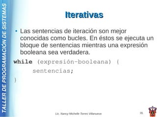 TALLER DE PROGRAMACIÓN DE SISTEMAS

                                                          Iterativas
                                     ● Las sentencias de iteración son mejor
                                       conocidas como bucles. En éstos se ejecuta un
                                       bloque de sentencias mientras una expresión
                                       booleana sea verdadera.
                                     while (expresión-booleana) {
                                           sentencias;
                                     }




                                                   Lic. Nancy Michelle Torres Villanueva   35
 