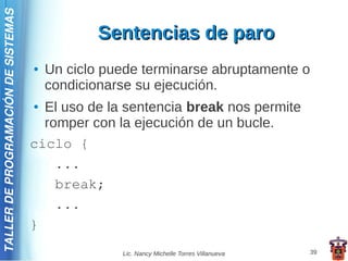 TALLER DE PROGRAMACIÓN DE SISTEMAS

                                                 Sentencias de paro
                                     ●   Un ciclo puede terminarse abruptamente o
                                         condicionarse su ejecución.
                                     ● El uso de la sentencia break nos permite
                                       romper con la ejecución de un bucle.
                                     ciclo {
                                         ...
                                         break;
                                         ...
                                     }
                                                    Lic. Nancy Michelle Torres Villanueva   39
 