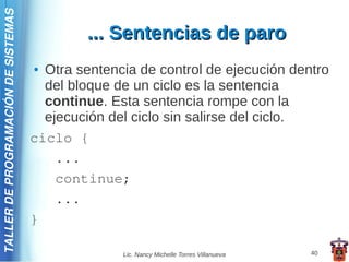 TALLER DE PROGRAMACIÓN DE SISTEMAS

                                              ... Sentencias de paro
                                     ● Otra sentencia de control de ejecución dentro
                                       del bloque de un ciclo es la sentencia
                                       continue. Esta sentencia rompe con la
                                       ejecución del ciclo sin salirse del ciclo.
                                     ciclo {
                                         ...
                                         continue;
                                         ...
                                     }

                                                   Lic. Nancy Michelle Torres Villanueva   40
 