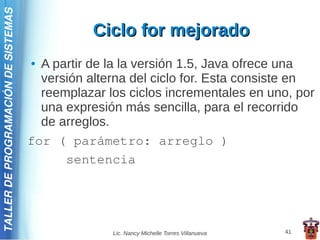 TALLER DE PROGRAMACIÓN DE SISTEMAS

                                                Ciclo for mejorado
                                     ● A partir de la la versión 1.5, Java ofrece una
                                       versión alterna del ciclo for. Esta consiste en
                                       reemplazar los ciclos incrementales en uno, por
                                       una expresión más sencilla, para el recorrido
                                       de arreglos.
                                     for ( parámetro: arreglo )
                                           sentencia




                                                   Lic. Nancy Michelle Torres Villanueva   41
 