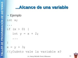TALLER DE PROGRAMACIÓN DE SISTEMAS

                                         ...Alcance de una variable
                                     ● Ejemplo
                                     int x;
                                     ...
                                     if (x > 0) {
                                        int y = x + 2;
                                        ...
                                     }
                                     x = y + 3;
                                     //¿Cuánto vale la variable x?
                                                Lic. Nancy Michelle Torres Villanueva   43
 