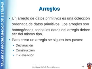 TALLER DE PROGRAMACIÓN DE SISTEMAS

                                                                 Arreglos
                                     ●   Un arreglo de datos primitivos es una colección
                                         ordenada de datos primitivos. Los arreglos son
                                         homogéneos, todos los datos del arreglo deben
                                         ser del mismo tipo.
                                     ●   Para crear un arreglo se siguen tres pasos:
                                         ●   Declaración
                                         ●   Construcción
                                         ●   Inicialización


                                                         Lic. Nancy Michelle Torres Villanueva   44
 