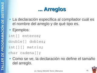 TALLER DE PROGRAMACIÓN DE SISTEMAS

                                                         ... Arreglos
                                     ●   La declaración especifica al compilador cuál es
                                         el nombre del arreglo y de qué tipo es.
                                     ● Ejemplos:
                                     int[] enteros;
                                     double[] dobles;
                                     int[][] matriz;
                                     char cadena[];
                                     ●   Como se ve, la declaración no define el tamaño
                                         del arreglo.
                                                     Lic. Nancy Michelle Torres Villanueva   45
 