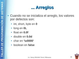TALLER DE PROGRAMACIÓN DE SISTEMAS

                                                              ... Arreglos
                                     ●   Cuando no se inicializa el arreglo, los valores
                                         por defectos son:
                                         ●   int, short, byte en 0
                                         ●   long en 0L
                                         ●   float en 0.0f
                                         ●   double en 0.0d
                                         ●   char en ‘u0000’
                                         ●   boolean en false



                                                          Lic. Nancy Michelle Torres Villanueva   48
 
