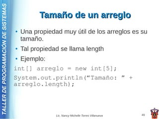 TALLER DE PROGRAMACIÓN DE SISTEMAS

                                               Tamaño de un arreglo
                                     ●   Una propiedad muy útil de los arreglos es su
                                         tamaño.
                                     ●   Tal propiedad se llama length
                                     ● Ejemplo:
                                     int[] arreglo = new int[5];
                                     System.out.println(“Tamaño: ” +
                                     arreglo.length);



                                                     Lic. Nancy Michelle Torres Villanueva   49
 