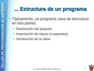 TALLER DE PROGRAMACIÓN DE SISTEMAS

                                          ... Estructura de un programa
                                     ●   Típicamente, un programa Java se estructura
                                         en tres partes:
                                         ●   Declaración del paquete,
                                         ●   Importación de clases (o paquetes)
                                         ●   Declaración de la clase




                                                        Lic. Nancy Michelle Torres Villanueva   5
 