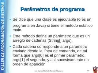 TALLER DE PROGRAMACIÓN DE SISTEMAS

                                             Parámetros de programa
                                     ●   Se dice que una clase es ejecutable (o es un
                                         programa en Java) si tiene el método estático
                                         main.
                                     ●   Este método define un parámetro que es un
                                         arreglo de cadenas (String[] args).
                                     ●   Cada cadena corresponde a un parámetro
                                         enviado desde la línea de comando, de tal
                                         forma que args[0] es el primer parámetro,
                                         args[1] el segundo, y así sucesivamente en
                                         orden de aparición
                                                     Lic. Nancy Michelle Torres Villanueva   50
 