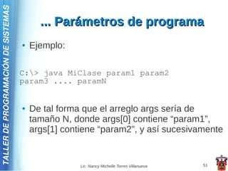 TALLER DE PROGRAMACIÓN DE SISTEMAS

                                           ... Parámetros de programa
                                     ●   Ejemplo:

                                     C:> java MiClase param1 param2
                                     param3 .... paramN


                                     ●   De tal forma que el arreglo args sería de
                                         tamaño N, donde args[0] contiene “param1”,
                                         args[1] contiene “param2”, y así sucesivamente


                                                     Lic. Nancy Michelle Torres Villanueva   51
 