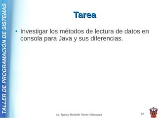 TALLER DE PROGRAMACIÓN DE SISTEMAS

                                                                  Tarea
                                     ●   Investigar los métodos de lectura de datos en
                                         consola para Java y sus diferencias.




                                                     Lic. Nancy Michelle Torres Villanueva   52
 