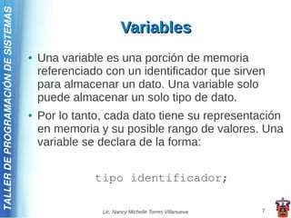 TALLER DE PROGRAMACIÓN DE SISTEMAS

                                                            Variables
                                     ●   Una variable es una porción de memoria
                                         referenciado con un identificador que sirven
                                         para almacenar un dato. Una variable solo
                                         puede almacenar un solo tipo de dato.
                                     ●   Por lo tanto, cada dato tiene su representación
                                         en memoria y su posible rango de valores. Una
                                         variable se declara de la forma:


                                                    tipo identificador;

                                                     Lic. Nancy Michelle Torres Villanueva   7
 
