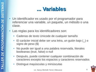 TALLER DE PROGRAMACIÓN DE SISTEMAS

                                                              ... Variables
                                     ●   Un identificador es usado por el programador para
                                         referenciar una variable, un paquete, un método o una
                                         clase.
                                     ●   Las reglas para los identificadores son:
                                         ●   Cadenas de texto Unicode de cualquier tamaño
                                         ●   El carácter inicial debe ser una letra, un guión bajo (_) o
                                             signo de peso ($)
                                         ●   No puede ser igual a una palabra reservada, literales
                                             booleanas (true, false) o null
                                         ●   Después, puede contener cualquier combinación de
                                             caracteres excepto los espacios y caracteres reservados
                                         ●   Distingue mayúsculas y minúsculas
                                                           Lic. Nancy Michelle Torres Villanueva      8
 