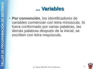 TALLER DE PROGRAMACIÓN DE SISTEMAS

                                                        ... Variables
                                     ●   Por convención, los identificadores de
                                         variables comienzan con letra minúscula. Si
                                         fuera conformado por varias palabras, las
                                         demás palabras después de la inicial, se
                                         escriben con letra mayúscula.




                                                     Lic. Nancy Michelle Torres Villanueva   9
 