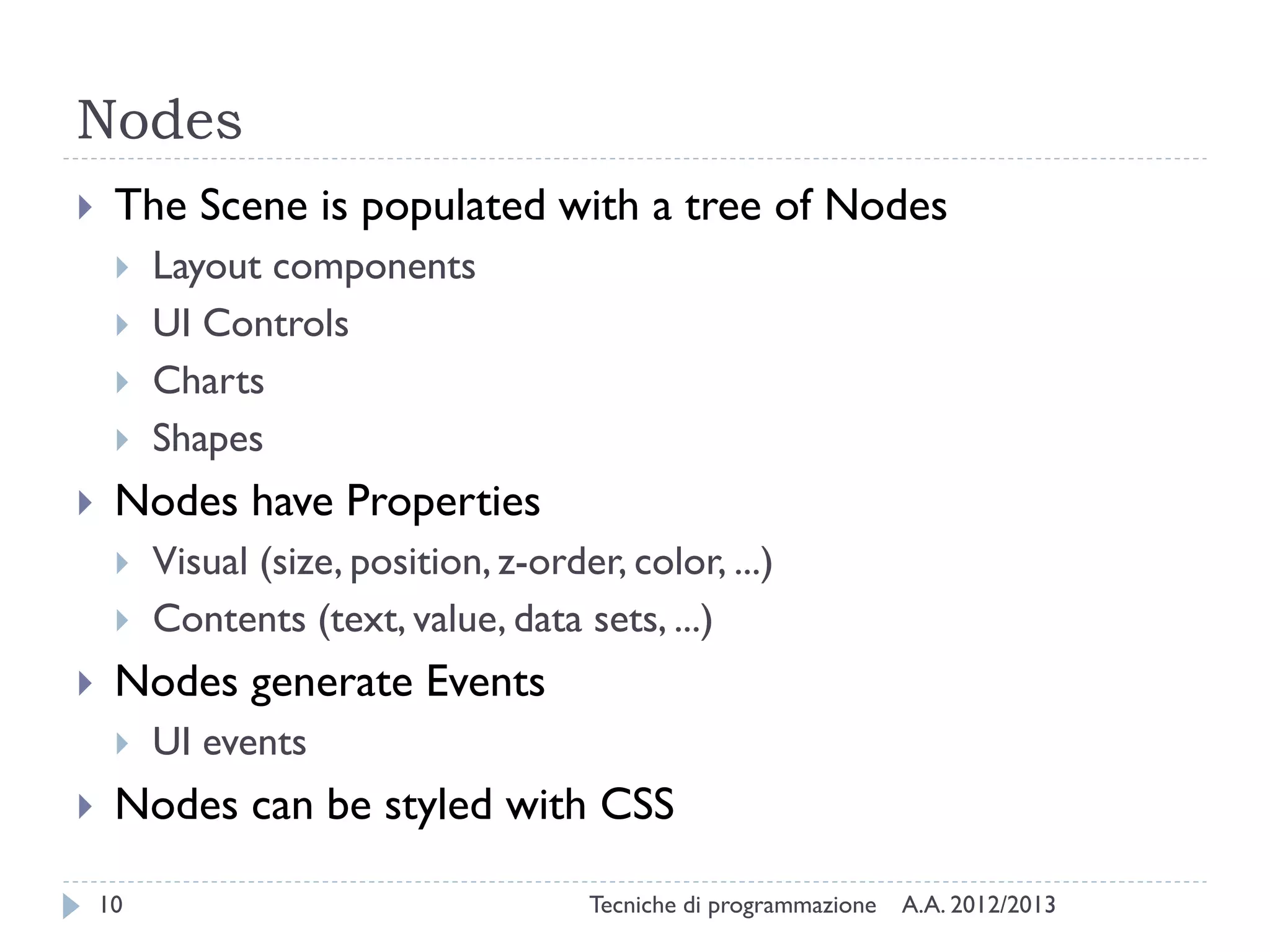 Nodes
    The Scene is populated with a tree of Nodes
        Layout components
        UI Controls
        Charts
        Shapes
    Nodes have Properties
        Visual (size, position, z-order, color, ...)
        Contents (text, value, data sets, ...)
    Nodes generate Events
        UI events
    Nodes can be styled with CSS

    10                                 Tecniche di programmazione   A.A. 2012/2013
 