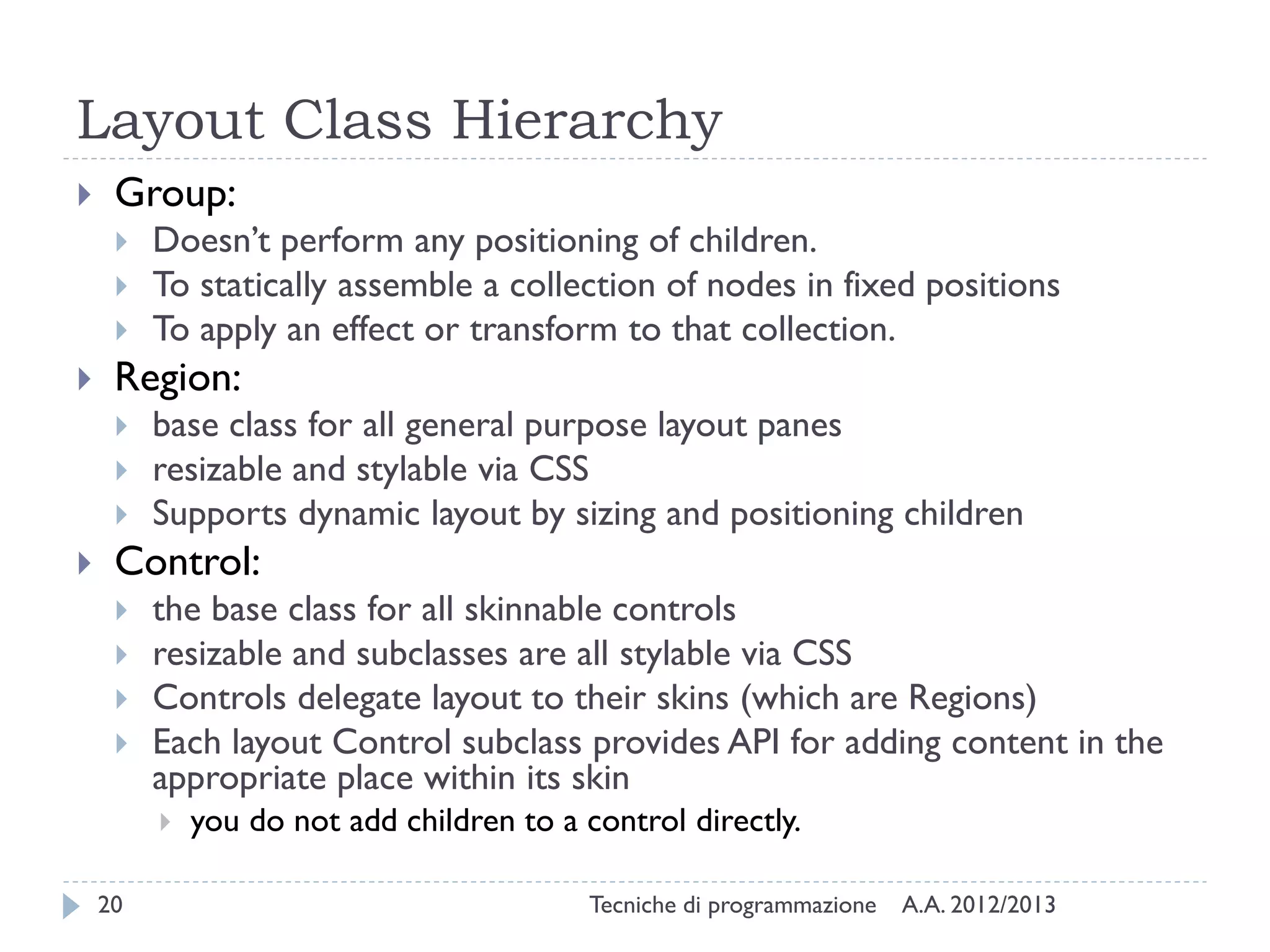 Layout Class Hierarchy
    Group:
        Doesn’t perform any positioning of children.
        To statically assemble a collection of nodes in fixed positions
        To apply an effect or transform to that collection.
    Region:
        base class for all general purpose layout panes
        resizable and stylable via CSS
        Supports dynamic layout by sizing and positioning children
    Control:
        the base class for all skinnable controls
        resizable and subclasses are all stylable via CSS
        Controls delegate layout to their skins (which are Regions)
        Each layout Control subclass provides API for adding content in the
         appropriate place within its skin
            you do not add children to a control directly.

    20                                     Tecniche di programmazione   A.A. 2012/2013
 