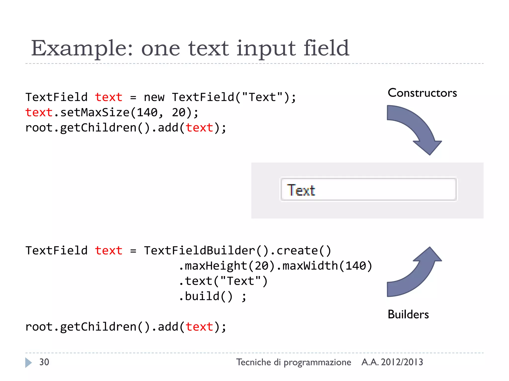 Example: one text input field

TextField text = new TextField("Text");                           Constructors
text.setMaxSize(140, 20);
root.getChildren().add(text);




TextField text = TextFieldBuilder().create()
                      .maxHeight(20).maxWidth(140)
                      .text("Text")
                      .build() ;
                                                                  Builders
root.getChildren().add(text);

  30                            Tecniche di programmazione   A.A. 2012/2013
 