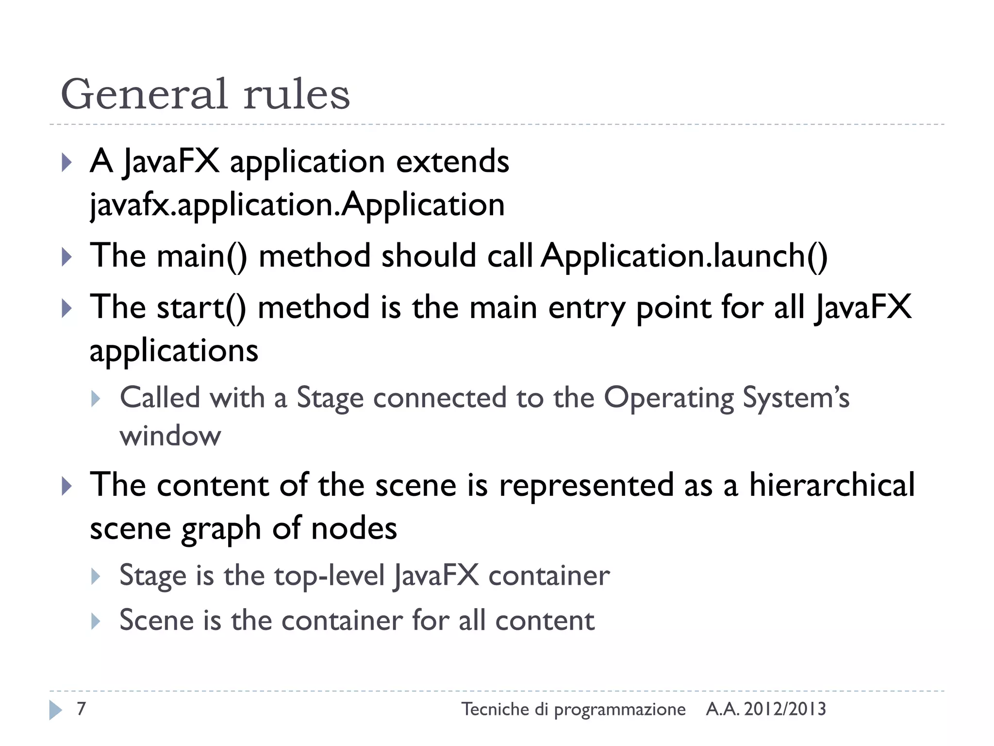 General rules
       A JavaFX application extends
        javafx.application.Application
       The main() method should call Application.launch()
       The start() method is the main entry point for all JavaFX
        applications
           Called with a Stage connected to the Operating System’s
            window
       The content of the scene is represented as a hierarchical
        scene graph of nodes
           Stage is the top-level JavaFX container
           Scene is the container for all content

    7                                  Tecniche di programmazione   A.A. 2012/2013
 