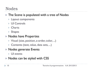 Nodes
    The Scene is populated with a tree of Nodes
        Layout components
        UI Controls
        Charts
        Shapes
    Nodes have Properties
        Visual (size, position, z-order, color, ...)
        Contents (text, value, data sets, ...)
    Nodes generate Events
        UI events
    Nodes can be styled with CSS

    10                                 Tecniche di programmazione   A.A. 2012/2013
 