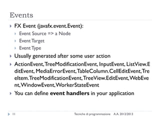 Events
    FX Event (javafx.event.Event):
        Event Source => a Node
        Event Target
        Event Type
    Usually generated after some user action
    ActionEvent, TreeModificationEvent, InputEvent, ListView.E
     ditEvent, MediaErrorEvent, TableColumn.CellEditEvent,Tre
     eItem.TreeModificationEvent, TreeView.EditEvent, WebEve
     nt, WindowEvent, WorkerStateEvent
    You can define event handlers in your application


    11                            Tecniche di programmazione   A.A. 2012/2013
 