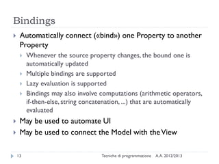 Bindings
    Automatically connect («bind») one Property to another
     Property
        Whenever the source property changes, the bound one is
         automatically updated
        Multiple bindings are supported
        Lazy evaluation is supported
        Bindings may also involve computations (arithmetic operators,
         if-then-else, string concatenation, ...) that are automatically
         evaluated
    May be used to automate UI
    May be used to connect the Model with the View

    13                             Tecniche di programmazione   A.A. 2012/2013
 
