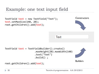 Example: one text input field

TextField text = new TextField("Text");                           Constructors
text.setMaxSize(140, 20);
root.getChildren().add(text);




TextField text = TextFieldBuilder().create()
                      .maxHeight(20).maxWidth(140)
                      .text("Text")
                      .build() ;
                                                                  Builders
root.getChildren().add(text);

  30                            Tecniche di programmazione   A.A. 2012/2013
 