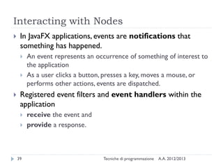 Interacting with Nodes
    In JavaFX applications, events are notifications that
     something has happened.
        An event represents an occurrence of something of interest to
         the application
        As a user clicks a button, presses a key, moves a mouse, or
         performs other actions, events are dispatched.
    Registered event filters and event handlers within the
     application
        receive the event and
        provide a response.



    39                            Tecniche di programmazione   A.A. 2012/2013
 