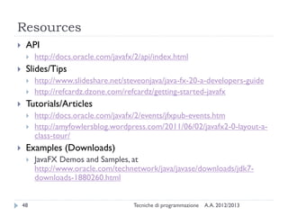 Resources
    API
        http://docs.oracle.com/javafx/2/api/index.html
    Slides/Tips
        http://www.slideshare.net/steveonjava/java-fx-20-a-developers-guide
        http://refcardz.dzone.com/refcardz/getting-started-javafx
    Tutorials/Articles
        http://docs.oracle.com/javafx/2/events/jfxpub-events.htm
        http://amyfowlersblog.wordpress.com/2011/06/02/javafx2-0-layout-a-
         class-tour/
    Examples (Downloads)
        JavaFX Demos and Samples, at
         http://www.oracle.com/technetwork/java/javase/downloads/jdk7-
         downloads-1880260.html


    48                                Tecniche di programmazione   A.A. 2012/2013
 