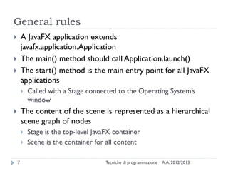 General rules
       A JavaFX application extends
        javafx.application.Application
       The main() method should call Application.launch()
       The start() method is the main entry point for all JavaFX
        applications
           Called with a Stage connected to the Operating System’s
            window
       The content of the scene is represented as a hierarchical
        scene graph of nodes
           Stage is the top-level JavaFX container
           Scene is the container for all content

    7                                  Tecniche di programmazione   A.A. 2012/2013
 